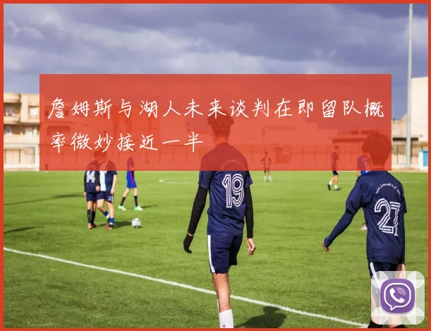 詹姆斯与湖人未来谈判在即留队概率微妙接近一半