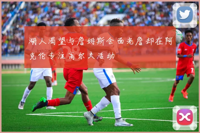 湖人渴望与詹姆斯会面老詹却在阿克伦专注高尔夫活动