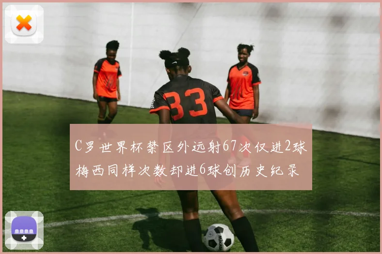 C罗世界杯禁区外远射67次仅进2球梅西同样次数却进6球创历史纪录