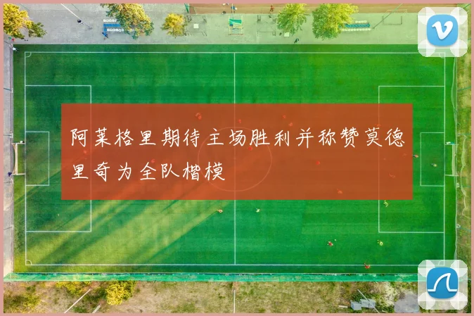 阿莱格里期待主场胜利并称赞莫德里奇为全队楷模