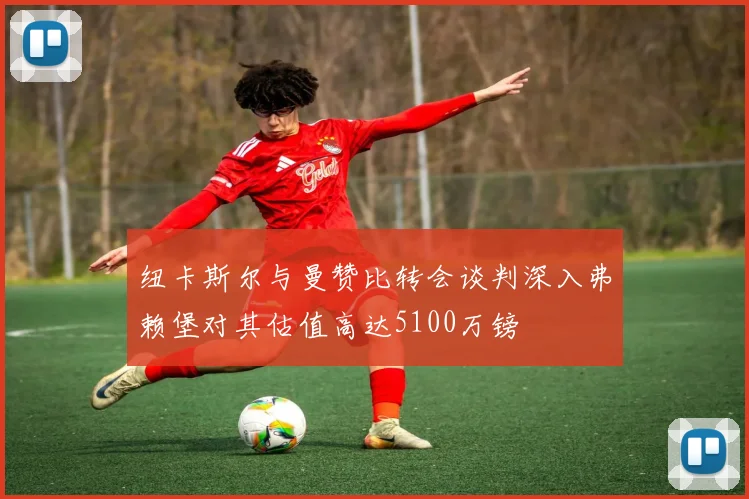 纽卡斯尔与曼赞比转会谈判深入弗赖堡对其估值高达5100万镑