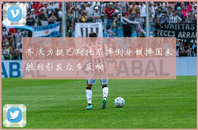 齐沃力挺巴斯托尼摔倒非假摔国米胜利引发众多反响