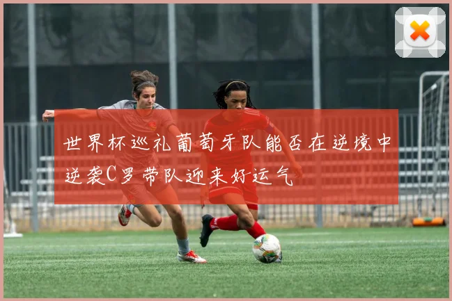 世界杯巡礼葡萄牙队能否在逆境中逆袭C罗带队迎来好运气