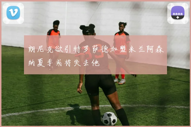 朗尼克欲引特罗萨德加盟米兰阿森纳夏季或将失去他