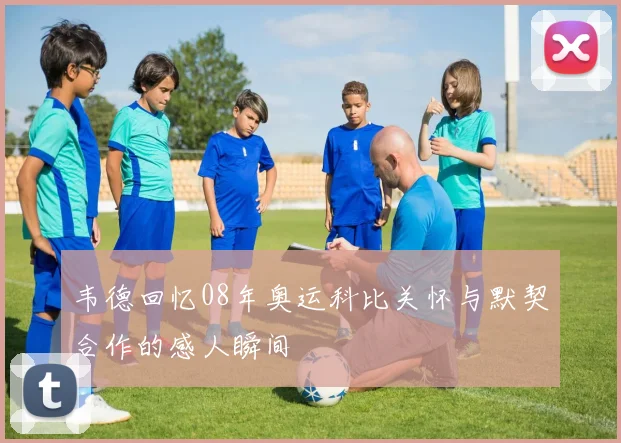 韦德回忆08年奥运科比关怀与默契合作的感人瞬间
