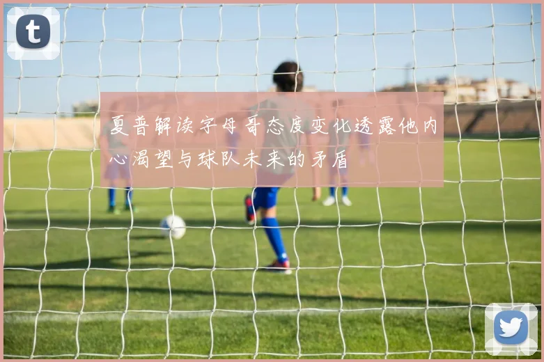 夏普解读字母哥态度变化透露他内心渴望与球队未来的矛盾