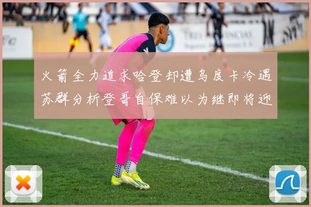 火箭全力追求哈登却遭乌度卡冷遇苏群分析登哥自保难以为继即将迎来抢七大战