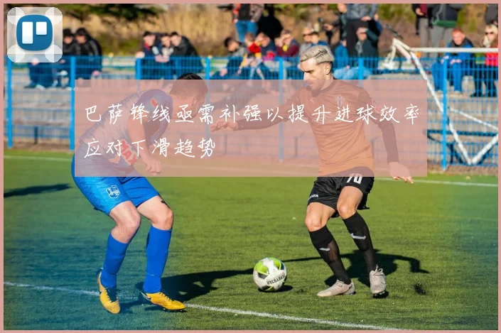 巴萨锋线亟需补强以提升进球效率应对下滑趋势