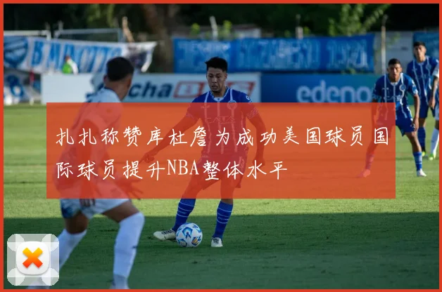 扎扎称赞库杜詹为成功美国球员国际球员提升NBA整体水平