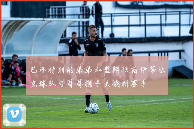 巴洛特利的弟弟加盟阿联酋伊蒂法克球队与哥哥携手共战新赛季