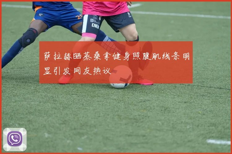 萨拉赫晒蒸桑拿健身照腹肌线条明显引发网友热议