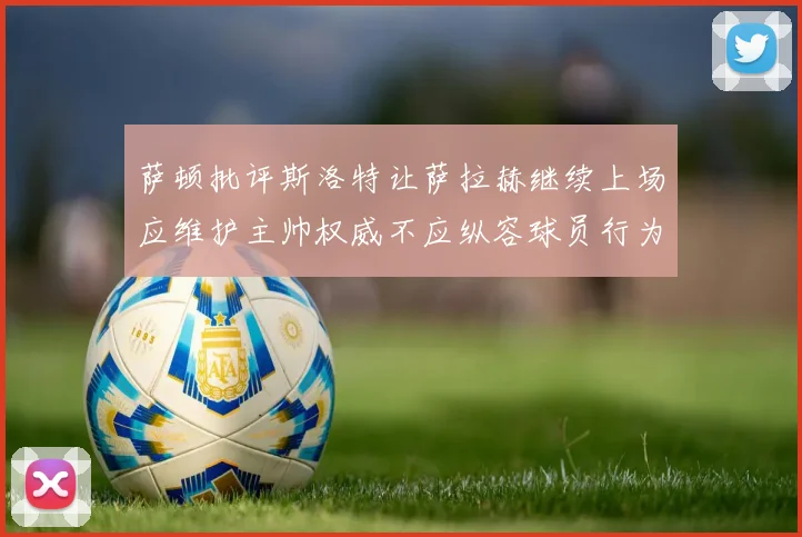 萨顿批评斯洛特让萨拉赫继续上场应维护主帅权威不应纵容球员行为