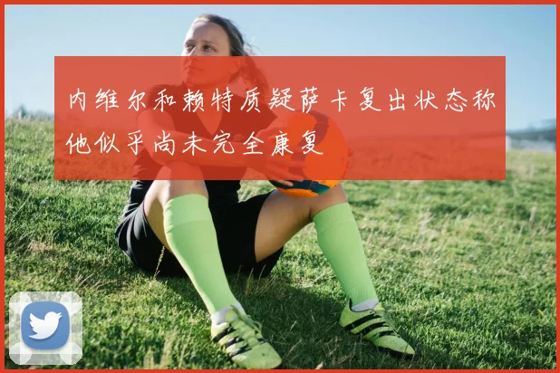 内维尔和赖特质疑萨卡复出状态称他似乎尚未完全康复