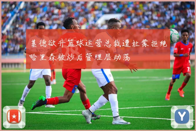 基德欲升篮球运营总裁遭杜蒙拒绝哈里森被炒后管理层动荡