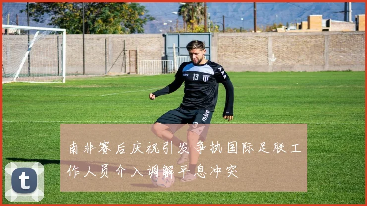 南非赛后庆祝引发争执国际足联工作人员介入调解平息冲突